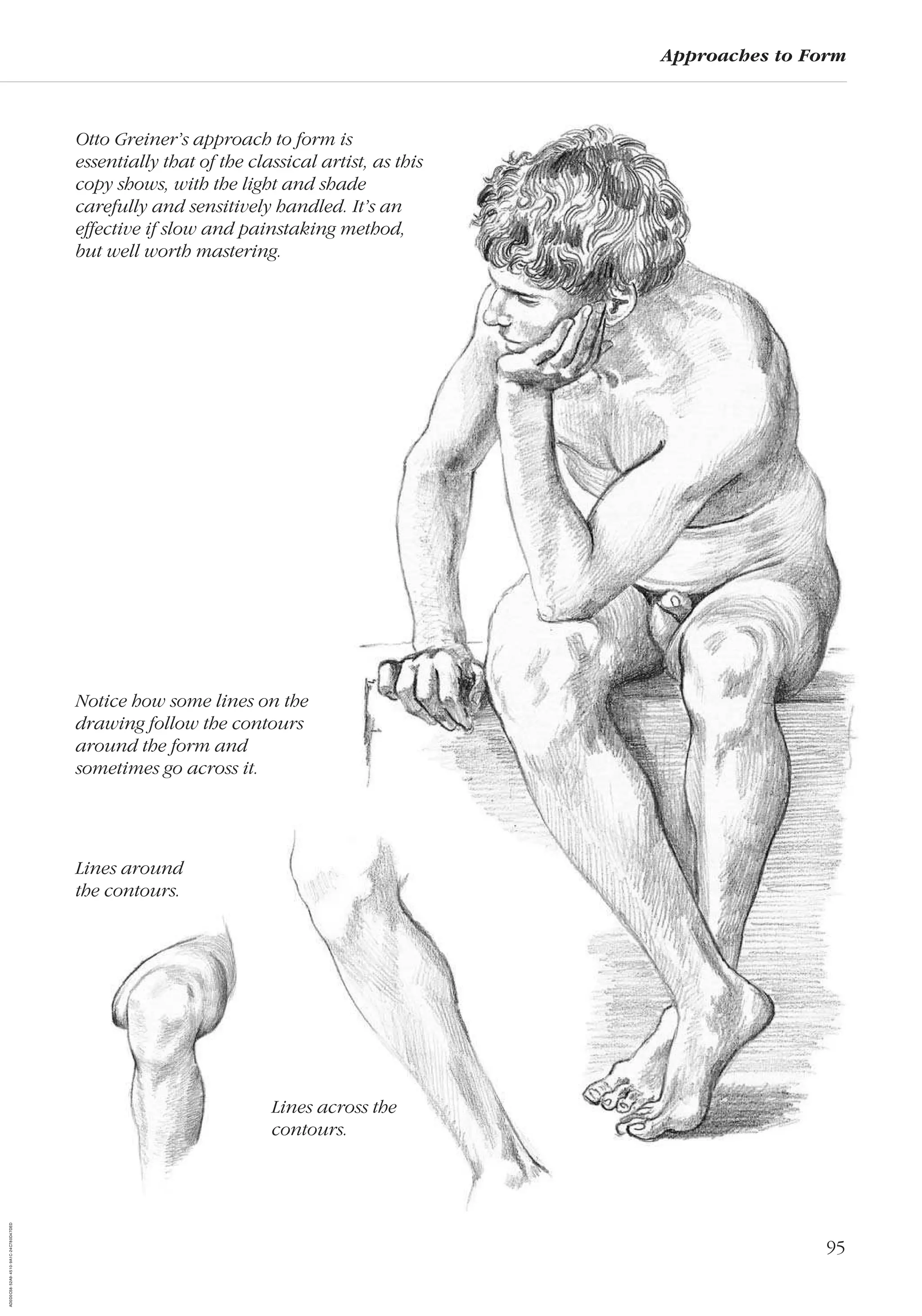 95
Approaches to Form
Otto Greiner’s approach to form is
essentially that of the classical artist, as this
copy shows, with the light and shade
carefully and sensitively handled. It’s an
effective if slow and painstaking method,
but well worth mastering.
Notice how some lines on the
drawing follow the contours
around the form and
sometimes go across it.
Lines across the
contours.
Lines around
the contours.
AD0D0C58-52A9-4510-9A1C-24C780D47DED
 