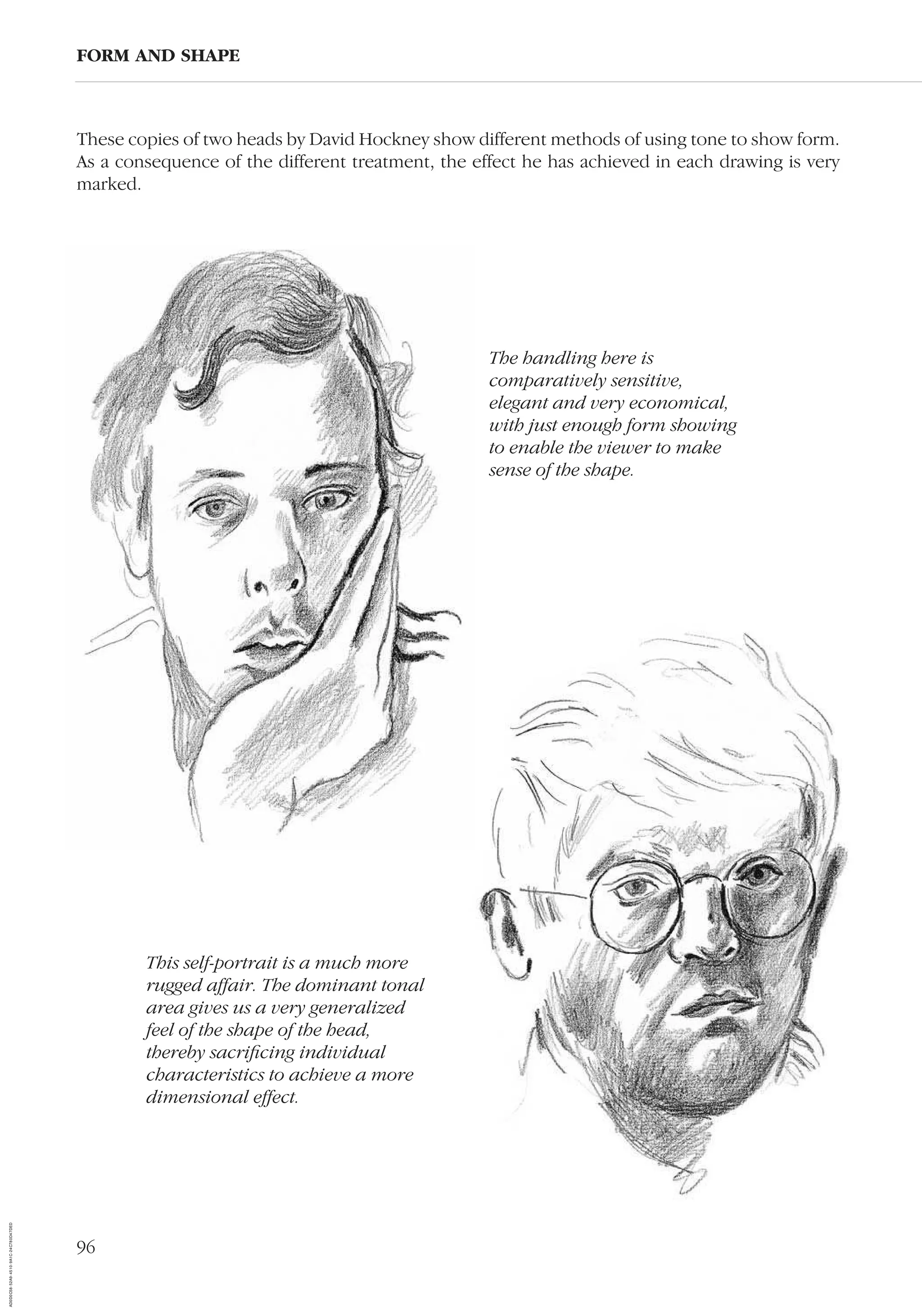 96
These copies of two heads by David Hockney show different methods of using tone to show form.
As a consequence of the different treatment, the effect he has achieved in each drawing is very
marked.
FORM AND SHAPE
The handling here is
comparatively sensitive,
elegant and very economical,
with just enough form showing
to enable the viewer to make
sense of the shape.
This self-portrait is a much more
rugged affair. The dominant tonal
area gives us a very generalized
feel of the shape of the head,
thereby sacriﬁcing individual
characteristics to achieve a more
dimensional effect.
AD0D0C58-52A9-4510-9A1C-24C780D47DED
 