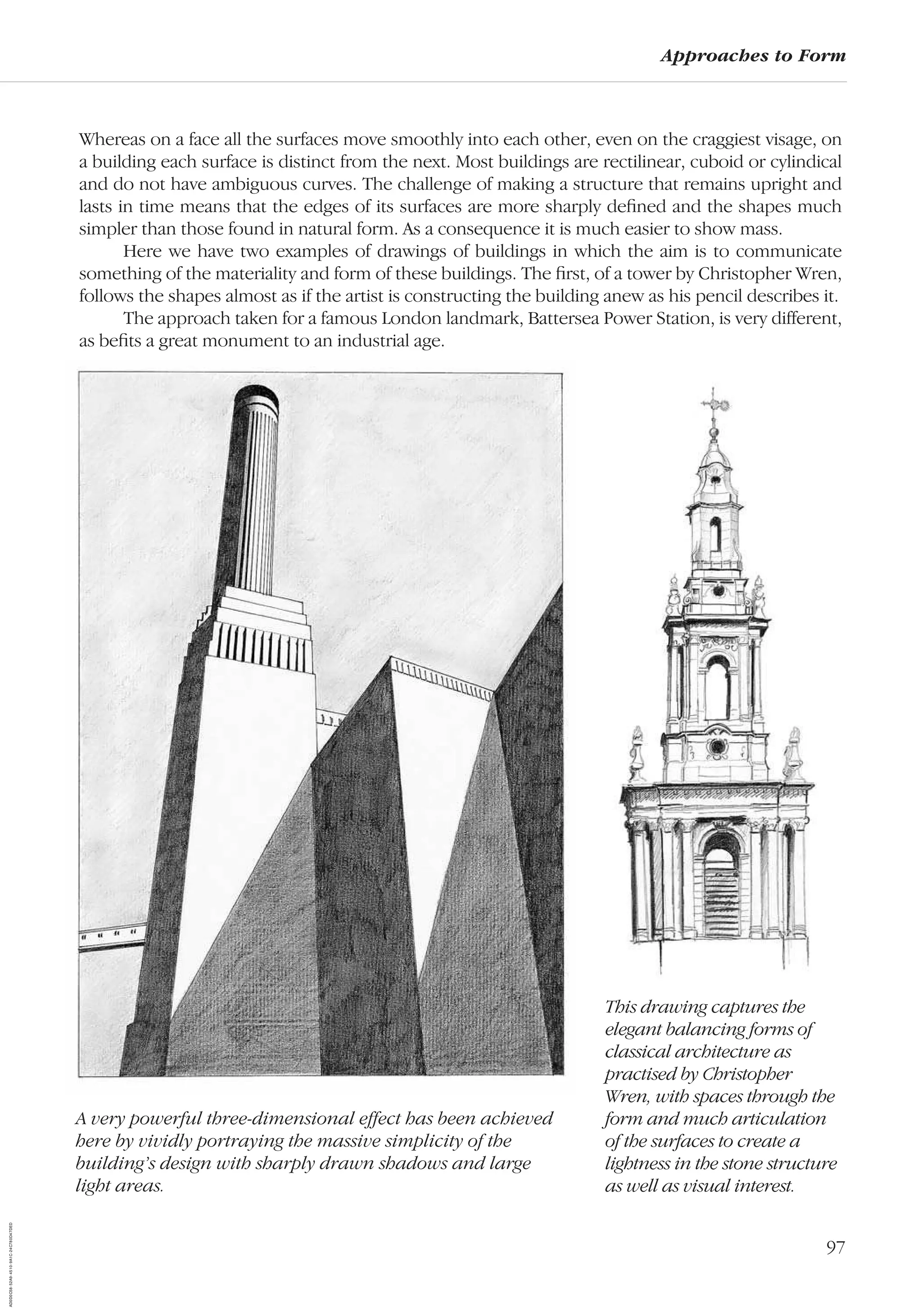 97
Approaches to Form
Whereas on a face all the surfaces move smoothly into each other, even on the craggiest visage, on
a building each surface is distinct from the next. Most buildings are rectilinear, cuboid or cylindical
and do not have ambiguous curves. The challenge of making a structure that remains upright and
lasts in time means that the edges of its surfaces are more sharply deﬁned and the shapes much
simpler than those found in natural form. As a consequence it is much easier to show mass.
Here we have two examples of drawings of buildings in which the aim is to communicate
something of the materiality and form of these buildings. The ﬁrst, of a tower by Christopher Wren,
follows the shapes almost as if the artist is constructing the building anew as his pencil describes it.
The approach taken for a famous London landmark, Battersea Power Station, is very different,
as beﬁts a great monument to an industrial age.
This drawing captures the
elegant balancing forms of
classical architecture as
practised by Christopher
Wren, with spaces through the
form and much articulation
of the surfaces to create a
lightness in the stone structure
as well as visual interest.
A very powerful three-dimensional effect has been achieved
here by vividly portraying the massive simplicity of the
building’s design with sharply drawn shadows and large
light areas.
AD0D0C58-52A9-4510-9A1C-24C780D47DED
 