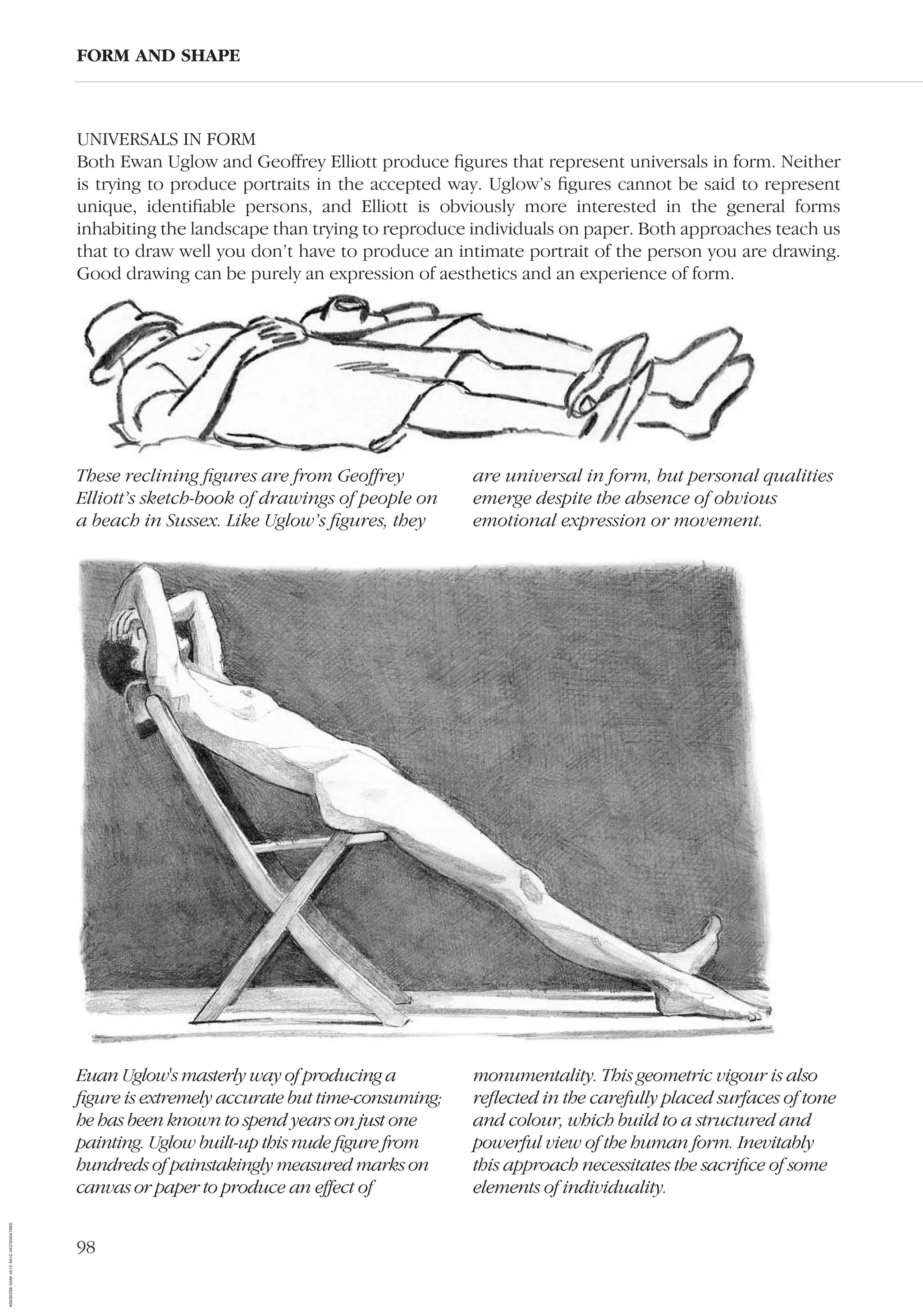 98
FORM AND SHAPE
Euan Uglow's masterly way of producing a
ﬁgure is extremely accurate but time-consuming;
he has been known to spend years on just one
painting. Uglow built-up this nude ﬁgure from
hundreds of painstakingly measured marks on
canvas or paper to produce an effect of
monumentality. This geometric vigour is also
reﬂected in the carefully placed surfaces of tone
and colour, which build to a structured and
powerful view of the human form. Inevitably
this approach necessitates the sacriﬁce of some
elements of individuality.
These reclining ﬁgures are from Geoffrey
Elliott’s sketch-book of drawings of people on
a beach in Sussex. Like Uglow’s ﬁgures, they
are universal in form, but personal qualities
emerge despite the absence of obvious
emotional expression or movement.
UNIVERSALS IN FORM
Both Ewan Uglow and Geoffrey Elliott produce ﬁgures that represent universals in form. Neither
is trying to produce portraits in the accepted way. Uglow’s ﬁgures cannot be said to represent
unique, identiﬁable persons, and Elliott is obviously more interested in the general forms
inhabiting the landscape than trying to reproduce individuals on paper. Both approaches teach us
that to draw well you don’t have to produce an intimate portrait of the person you are drawing.
Good drawing can be purely an expression of aesthetics and an experience of form.
AD0D0C58-52A9-4510-9A1C-24C780D47DED
 