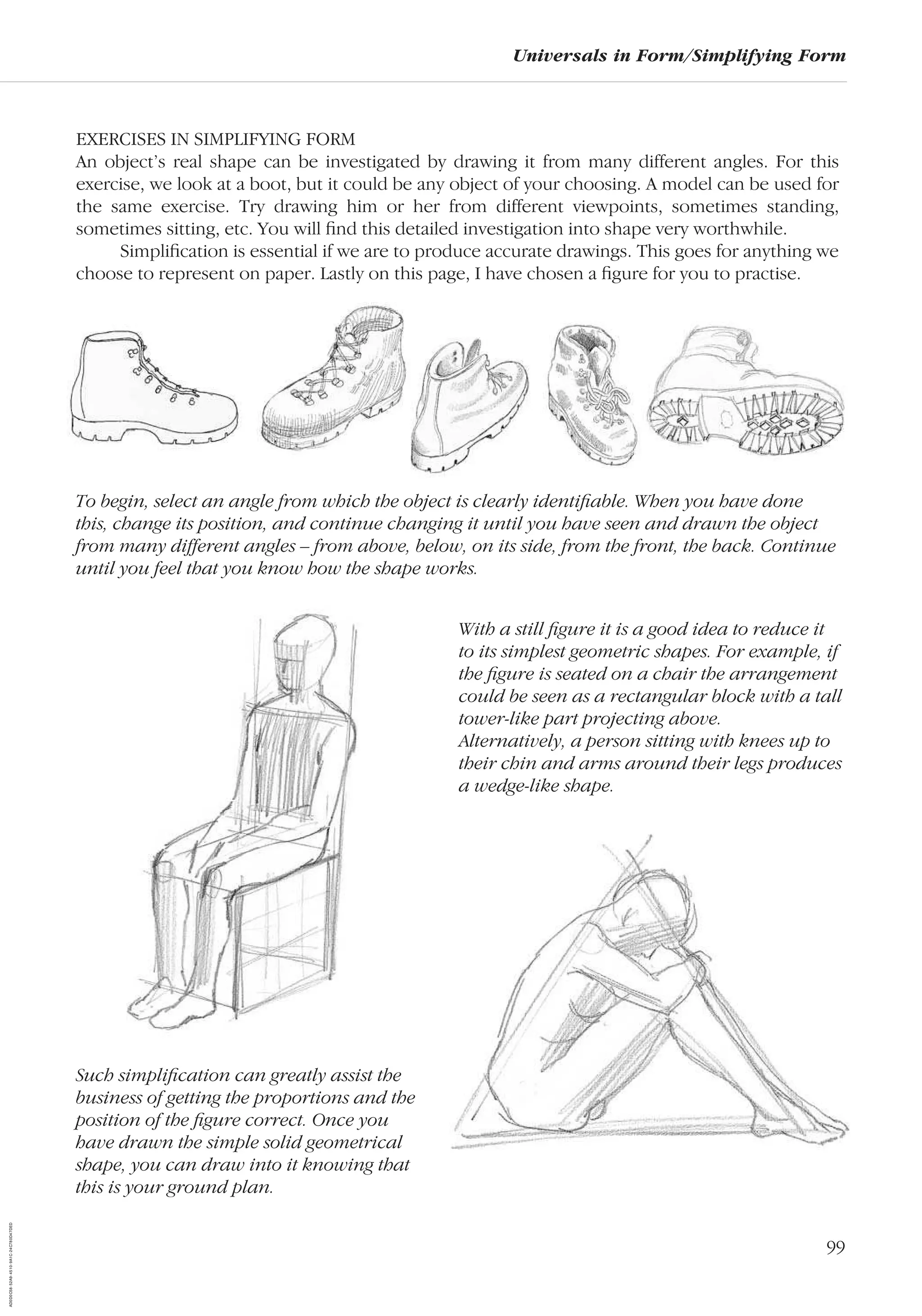 99
Universals in Form/Simplifying Form
EXERCISES IN SIMPLIFYING FORM
An object’s real shape can be investigated by drawing it from many different angles. For this
exercise, we look at a boot, but it could be any object of your choosing. A model can be used for
the same exercise. Try drawing him or her from different viewpoints, sometimes standing,
sometimes sitting, etc. You will ﬁnd this detailed investigation into shape very worthwhile.
Simpliﬁcation is essential if we are to produce accurate drawings. This goes for anything we
choose to represent on paper. Lastly on this page, I have chosen a ﬁgure for you to practise.
Such simpliﬁcation can greatly assist the
business of getting the proportions and the
position of the ﬁgure correct. Once you
have drawn the simple solid geometrical
shape, you can draw into it knowing that
this is your ground plan.
To begin, select an angle from which the object is clearly identiﬁable. When you have done
this, change its position, and continue changing it until you have seen and drawn the object
from many different angles – from above, below, on its side, from the front, the back. Continue
until you feel that you know how the shape works.
With a still ﬁgure it is a good idea to reduce it
to its simplest geometric shapes. For example, if
the ﬁgure is seated on a chair the arrangement
could be seen as a rectangular block with a tall
tower-like part projecting above.
Alternatively, a person sitting with knees up to
their chin and arms around their legs produces
a wedge-like shape.
AD0D0C58-52A9-4510-9A1C-24C780D47DED
 