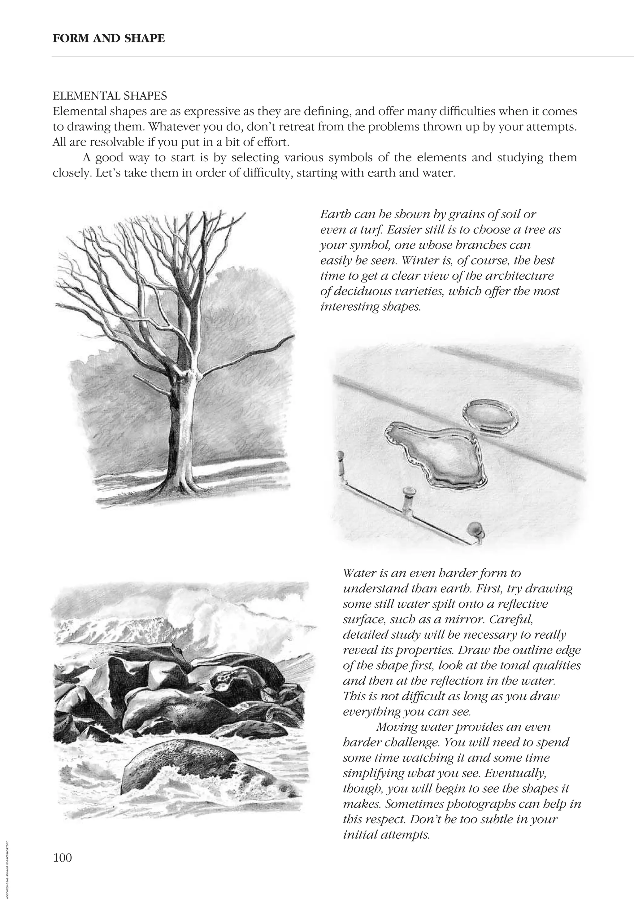 100
ELEMENTAL SHAPES
Elemental shapes are as expressive as they are deﬁning, and offer many difﬁculties when it comes
to drawing them. Whatever you do, don’t retreat from the problems thrown up by your attempts.
All are resolvable if you put in a bit of effort.
A good way to start is by selecting various symbols of the elements and studying them
closely. Let’s take them in order of difﬁculty, starting with earth and water.
FORM AND SHAPE
Water is an even harder form to
understand than earth. First, try drawing
some still water spilt onto a reﬂective
surface, such as a mirror. Careful,
detailed study will be necessary to really
reveal its properties. Draw the outline edge
of the shape ﬁrst, look at the tonal qualities
and then at the reﬂection in the water.
This is not difﬁcult as long as you draw
everything you can see.
Moving water provides an even
harder challenge. You will need to spend
some time watching it and some time
simplifying what you see. Eventually,
though, you will begin to see the shapes it
makes. Sometimes photographs can help in
this respect. Don’t be too subtle in your
initial attempts.
Earth can be shown by grains of soil or
even a turf. Easier still is to choose a tree as
your symbol, one whose branches can
easily be seen. Winter is, of course, the best
time to get a clear view of the architecture
of deciduous varieties, which offer the most
interesting shapes.
AD0D0C58-52A9-4510-9A1C-24C780D47DED
 