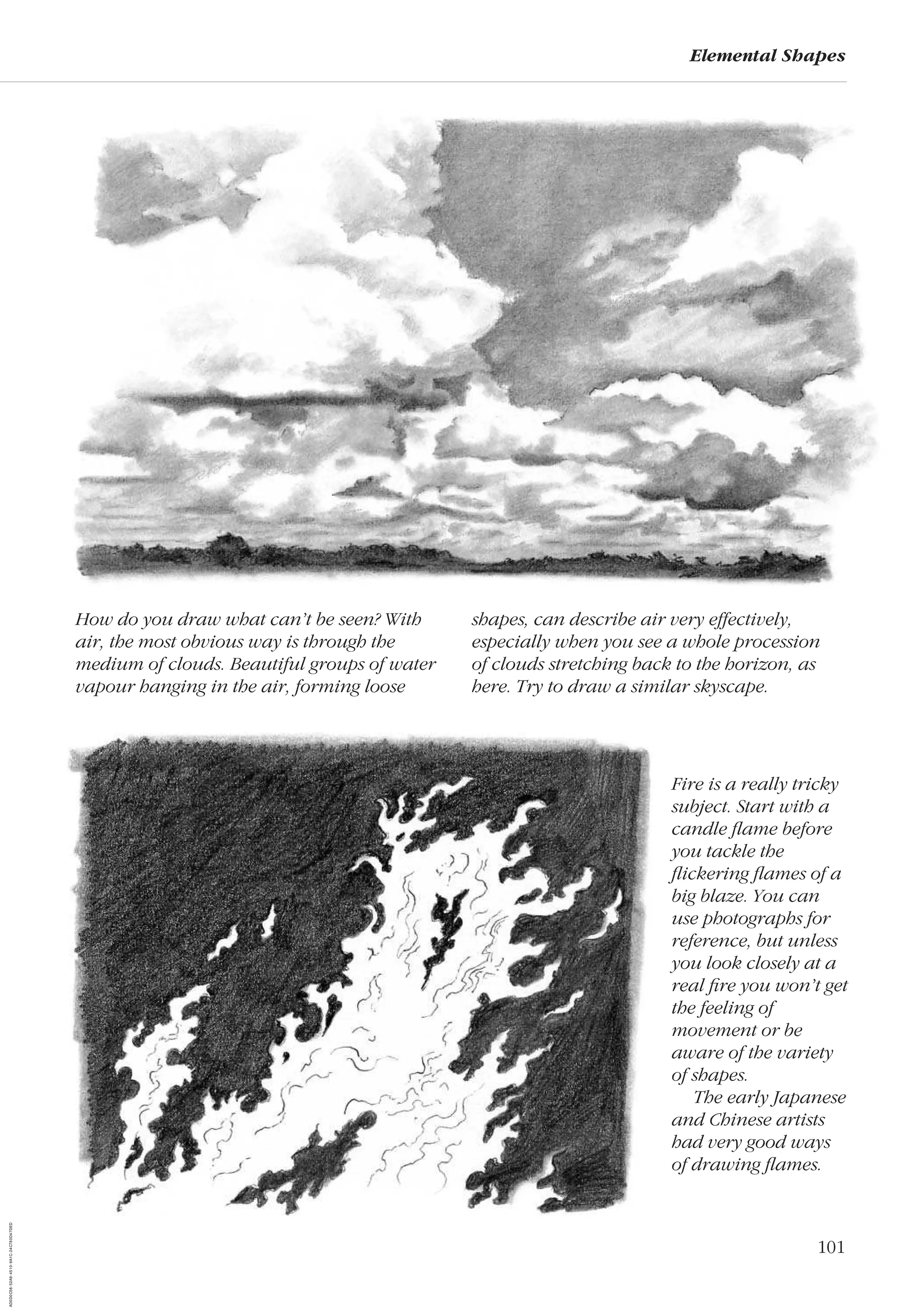 101
Elemental Shapes
Fire is a really tricky
subject. Start with a
candle ﬂame before
you tackle the
ﬂickering ﬂames of a
big blaze. You can
use photographs for
reference, but unless
you look closely at a
real ﬁre you won’t get
the feeling of
movement or be
aware of the variety
of shapes.
The early Japanese
and Chinese artists
had very good ways
of drawing ﬂames.
How do you draw what can’t be seen? With
air, the most obvious way is through the
medium of clouds. Beautiful groups of water
vapour hanging in the air, forming loose
shapes, can describe air very effectively,
especially when you see a whole procession
of clouds stretching back to the horizon, as
here. Try to draw a similar skyscape.
AD0D0C58-52A9-4510-9A1C-24C780D47DED
 
