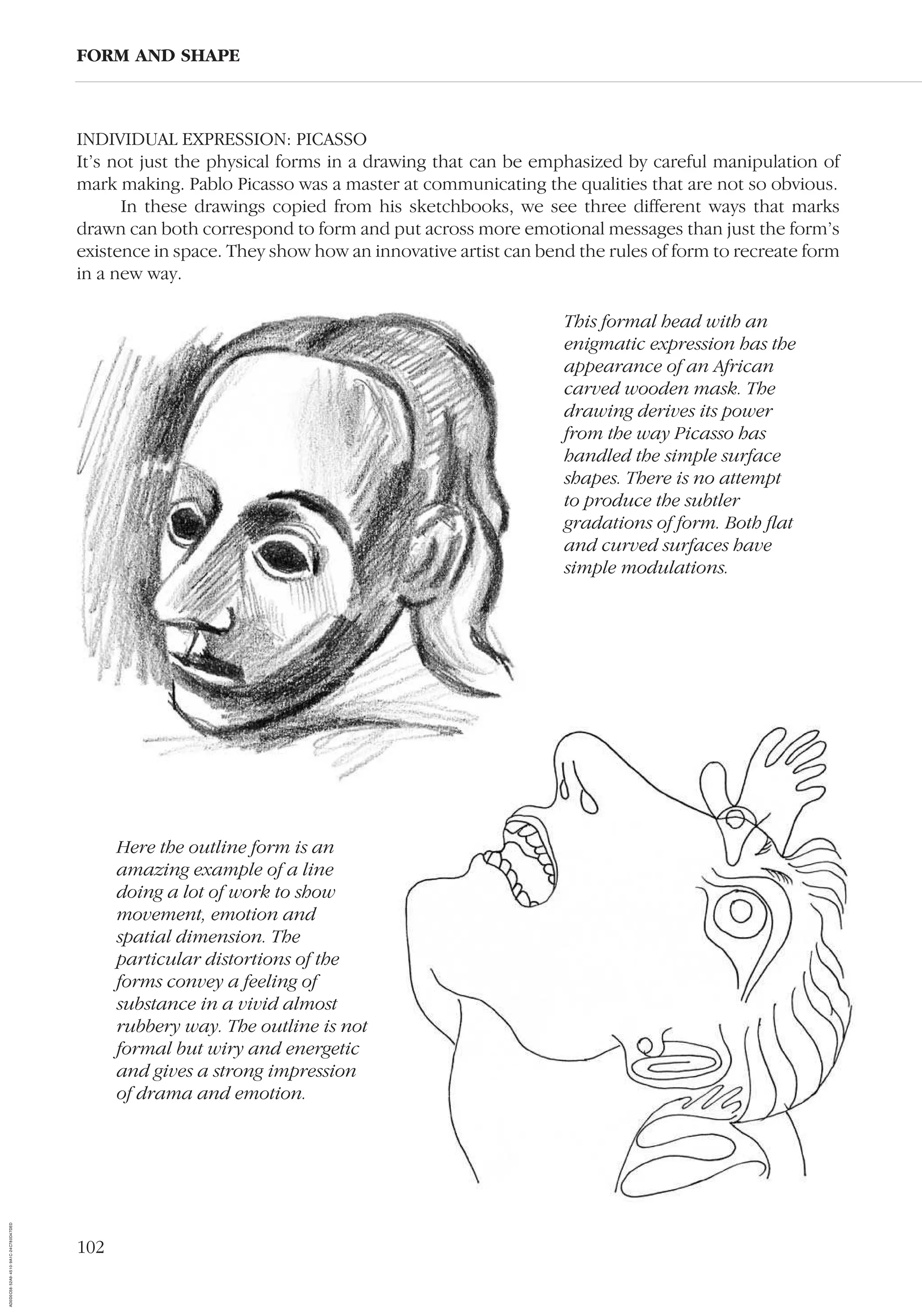 102
INDIVIDUAL EXPRESSION: PICASSO
It’s not just the physical forms in a drawing that can be emphasized by careful manipulation of
mark making. Pablo Picasso was a master at communicating the qualities that are not so obvious.
In these drawings copied from his sketchbooks, we see three different ways that marks
drawn can both correspond to form and put across more emotional messages than just the form’s
existence in space. They show how an innovative artist can bend the rules of form to recreate form
in a new way.
FORM AND SHAPE
Here the outline form is an
amazing example of a line
doing a lot of work to show
movement, emotion and
spatial dimension. The
particular distortions of the
forms convey a feeling of
substance in a vivid almost
rubbery way. The outline is not
formal but wiry and energetic
and gives a strong impression
of drama and emotion.
This formal head with an
enigmatic expression has the
appearance of an African
carved wooden mask. The
drawing derives its power
from the way Picasso has
handled the simple surface
shapes. There is no attempt
to produce the subtler
gradations of form. Both ﬂat
and curved surfaces have
simple modulations.
AD0D0C58-52A9-4510-9A1C-24C780D47DED
 