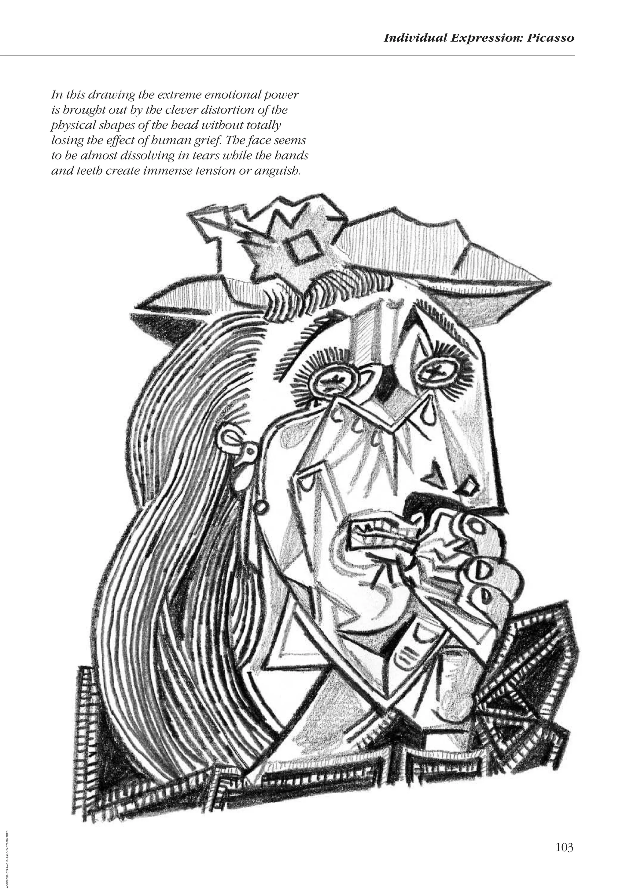 103
Individual Expression: Picasso
In this drawing the extreme emotional power
is brought out by the clever distortion of the
physical shapes of the head without totally
losing the effect of human grief. The face seems
to be almost dissolving in tears while the hands
and teeth create immense tension or anguish.
AD0D0C58-52A9-4510-9A1C-24C780D47DED
 