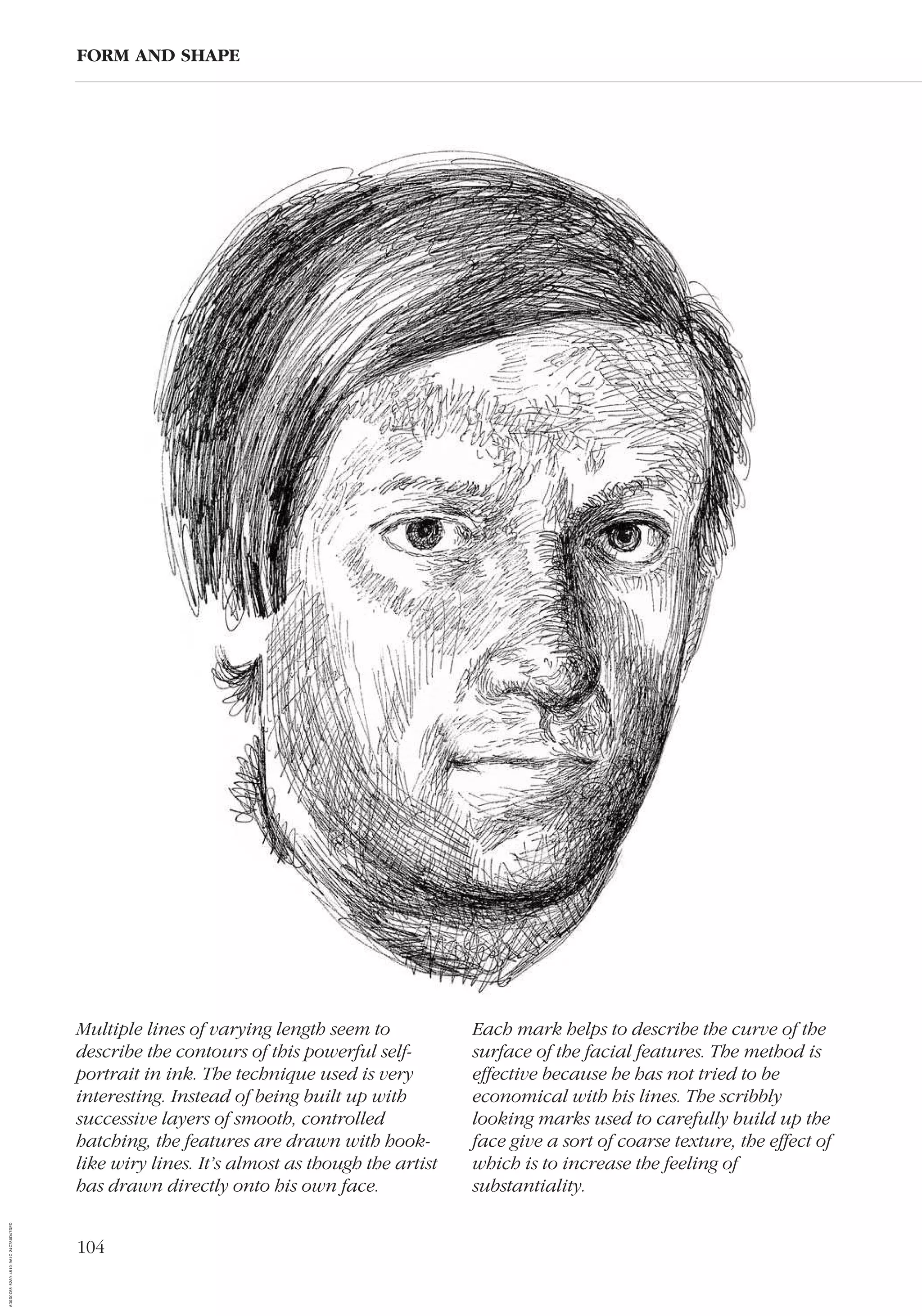 104
FORM AND SHAPE
Multiple lines of varying length seem to
describe the contours of this powerful self-
portrait in ink. The technique used is very
interesting. Instead of being built up with
successive layers of smooth, controlled
hatching, the features are drawn with hook-
like wiry lines. It’s almost as though the artist
has drawn directly onto his own face.
Each mark helps to describe the curve of the
surface of the facial features. The method is
effective because he has not tried to be
economical with his lines. The scribbly
looking marks used to carefully build up the
face give a sort of coarse texture, the effect of
which is to increase the feeling of
substantiality.
AD0D0C58-52A9-4510-9A1C-24C780D47DED
A D 0 D 0 C 5 8 5 2 A 9 4 5 1 0 9 A 1 C 2 4 C 7 8 0 D 4 7 D E D
 