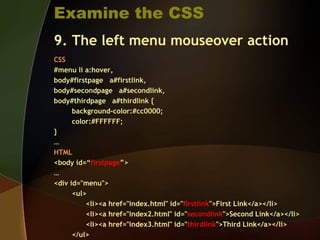 Examine the CSS
9. The left menu mouseover action
CSS
#menu li a:hover,
body#firstpage a#firstlink,
body#secondpage a#secondlink,
body#thirdpage a#thirdlink {
background-color:#cc0000;
color:#FFFFFF;
}
…
HTML
<body id=“firstpage”>
…
<div id="menu">
<ul>
<li><a href="index.html" id="firstlink">First Link</a></li>
<li><a href="index2.html" id="secondlink">Second Link</a></li>
<li><a href="index3.html" id="thirdlink">Third Link</a></li>
</ul>
 