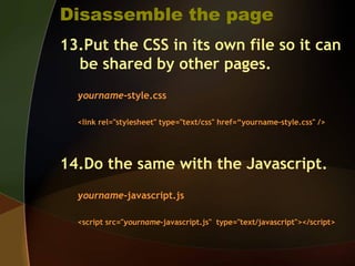 Disassemble the page
13.Put the CSS in its own file so it can
be shared by other pages.
yourname-style.css
<link rel="stylesheet" type="text/css" href=“yourname-style.css" />
14.Do the same with the Javascript.
yourname-javascript.js
<script src="yourname-javascript.js" type="text/javascript"></script>
 