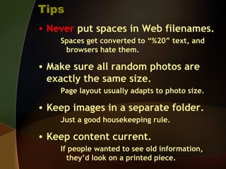 Tips
• Never put spaces in Web filenames.
Spaces get converted to “%20” text, and
browsers hate them.
• Make sure all random photos are
exactly the same size.
Page layout usually adapts to photo size.
• Keep images in a separate folder.
Just a good housekeeping rule.
• Keep content current.
If people wanted to see old information,
they’d look on a printed piece.
 