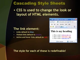Cascading Style Sheets
• CSS is used to change the look or
layout of HTML elements.
The link element:
• Links default to blue.
• Visited links default to purple.
• Active and hover links default to red.
The style for each of these is redefinable!
 