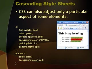 Cascading Style Sheets
• CSS can also adjust only a particular
aspect of some elements.
a {
font-weight: bold;
color: green;
border: 1px solid gold;
background-color: #999966;
padding-left: 5px;
padding-right: 5px;
}
a:hover {
color: black;
background-color: red;
}
 