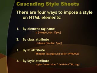 Cascading Style Sheets
There are four ways to impose a style
on HTML elements:
1. By element tag name
p {margin_top: 20px;}
2. By class attribute
.column {border: 5px;}
3. By ID attribute
#header {background-color: #ff0000;}
4. By style attribute
style=“color:blue;” (within HTML tag)
 