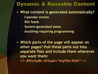 Dynamic & Reusable Content
• What content is generated automatically?
– Calendar events
– RSS feeds
– System-generated dates
– Anything requiring programming
• Which parts of the page will appear on
other pages? Pull those parts out into
separate files and include them wherever
you want them:
<!--#include virtual=“myfile.htm”-->
 