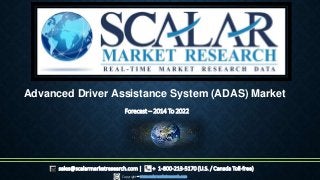 Forecast – 2014 To 2022
Copyright – www.scalarmarketresearch.com
sales@scalarmarketresearch.com | + 1-800-213-5170 (U.S. / Canada Toll-free)
Advanced Driver Assistance System (ADAS) Market
 