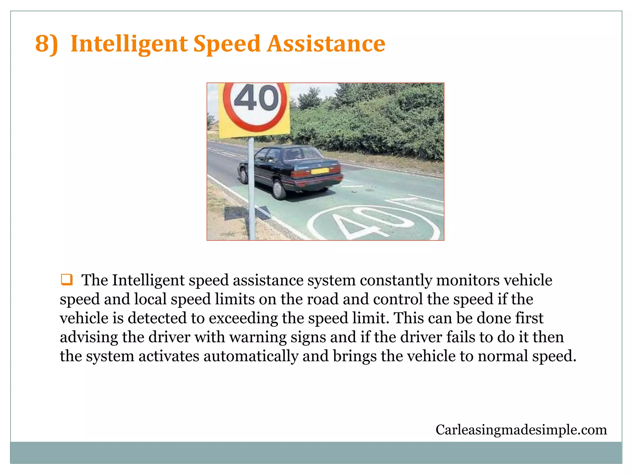 Carleasingmadesimple.com
8) Intelligent Speed Assistance
 The Intelligent speed assistance system constantly monitors vehicle
speed and local speed limits on the road and control the speed if the
vehicle is detected to exceeding the speed limit. This can be done first
advising the driver with warning signs and if the driver fails to do it then
the system activates automatically and brings the vehicle to normal speed.
 