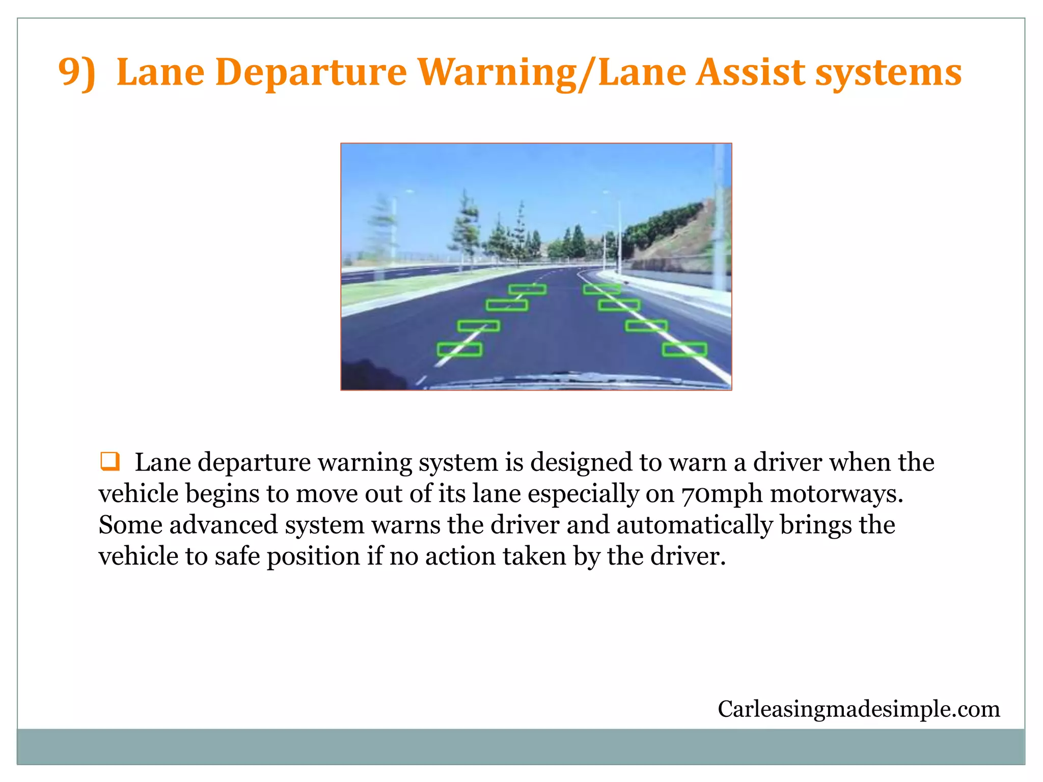 Carleasingmadesimple.com
9) Lane Departure Warning/Lane Assist systems
 Lane departure warning system is designed to warn a driver when the
vehicle begins to move out of its lane especially on 70mph motorways.
Some advanced system warns the driver and automatically brings the
vehicle to safe position if no action taken by the driver.
 