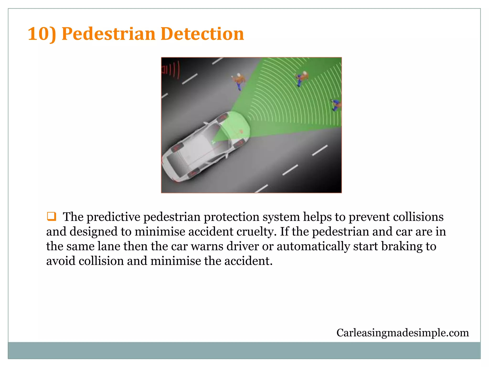 Carleasingmadesimple.com
10) Pedestrian Detection
 The predictive pedestrian protection system helps to prevent collisions
and designed to minimise accident cruelty. If the pedestrian and car are in
the same lane then the car warns driver or automatically start braking to
avoid collision and minimise the accident.
 