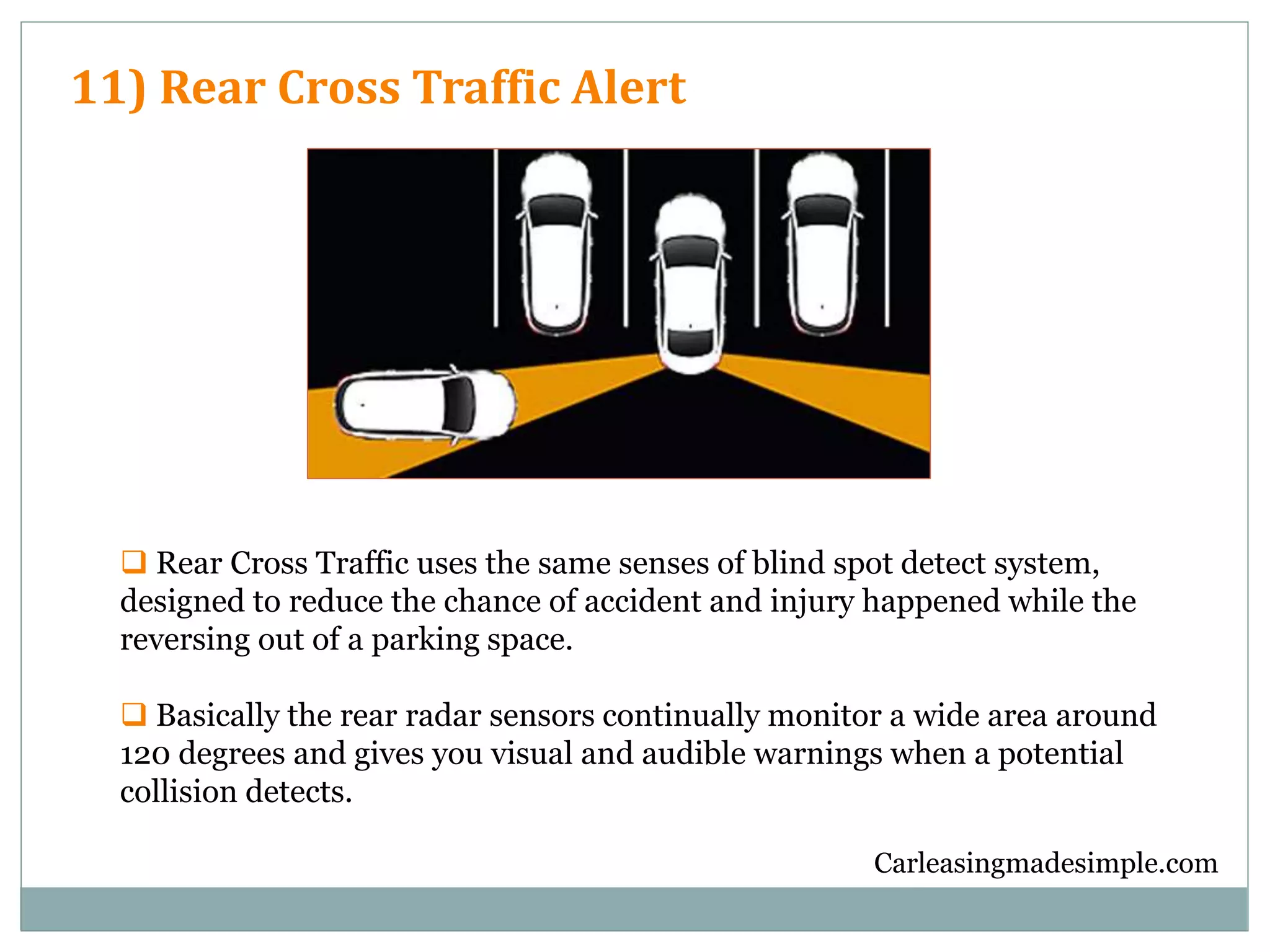Carleasingmadesimple.com
11) Rear Cross Traffic Alert
 Rear Cross Traffic uses the same senses of blind spot detect system,
designed to reduce the chance of accident and injury happened while the
reversing out of a parking space.
 Basically the rear radar sensors continually monitor a wide area around
120 degrees and gives you visual and audible warnings when a potential
collision detects.
 