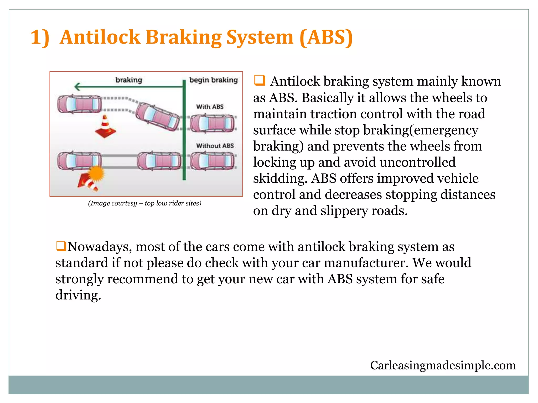 Carleasingmadesimple.com
1) Antilock Braking System (ABS)
Nowadays, most of the cars come with antilock braking system as
standard if not please do check with your car manufacturer. We would
strongly recommend to get your new car with ABS system for safe
driving.
 Antilock braking system mainly known
as ABS. Basically it allows the wheels to
maintain traction control with the road
surface while stop braking(emergency
braking) and prevents the wheels from
locking up and avoid uncontrolled
skidding. ABS offers improved vehicle
control and decreases stopping distances
on dry and slippery roads.
(Image courtesy – top low rider sites)
 