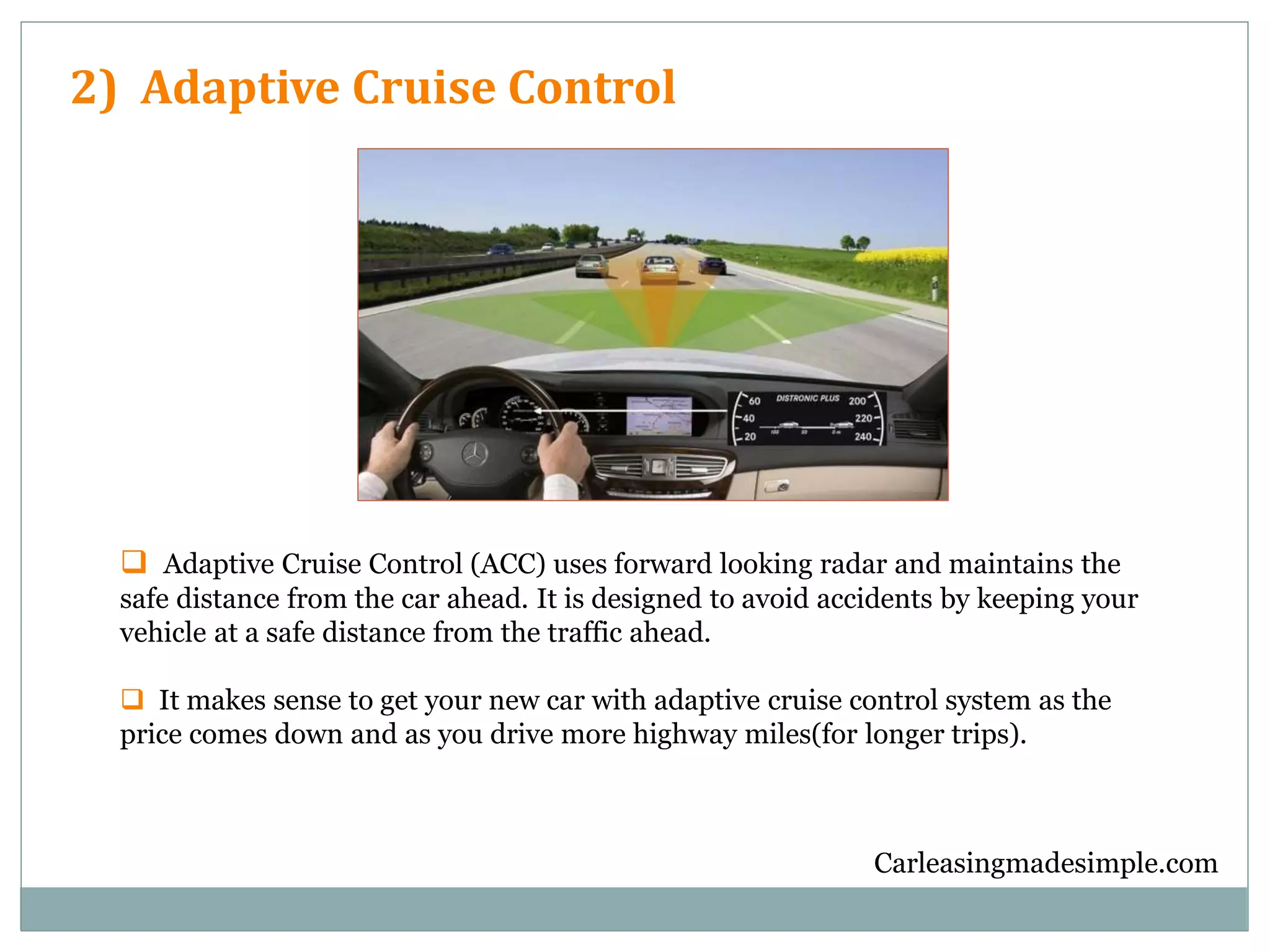 Carleasingmadesimple.com
2) Adaptive Cruise Control
 Adaptive Cruise Control (ACC) uses forward looking radar and maintains the
safe distance from the car ahead. It is designed to avoid accidents by keeping your
vehicle at a safe distance from the traffic ahead.
 It makes sense to get your new car with adaptive cruise control system as the
price comes down and as you drive more highway miles(for longer trips).
 