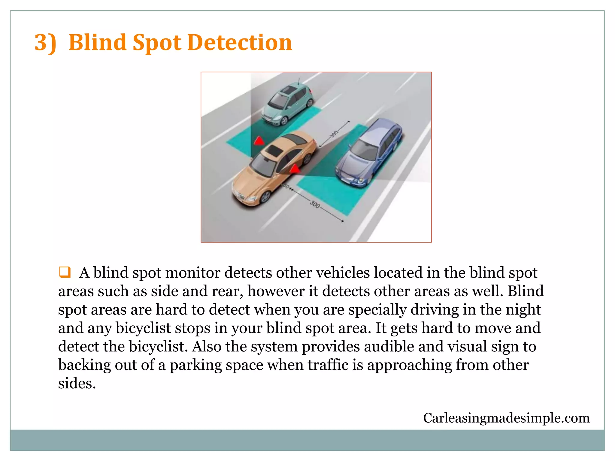 Carleasingmadesimple.com
3) Blind Spot Detection
 A blind spot monitor detects other vehicles located in the blind spot
areas such as side and rear, however it detects other areas as well. Blind
spot areas are hard to detect when you are specially driving in the night
and any bicyclist stops in your blind spot area. It gets hard to move and
detect the bicyclist. Also the system provides audible and visual sign to
backing out of a parking space when traffic is approaching from other
sides.
 