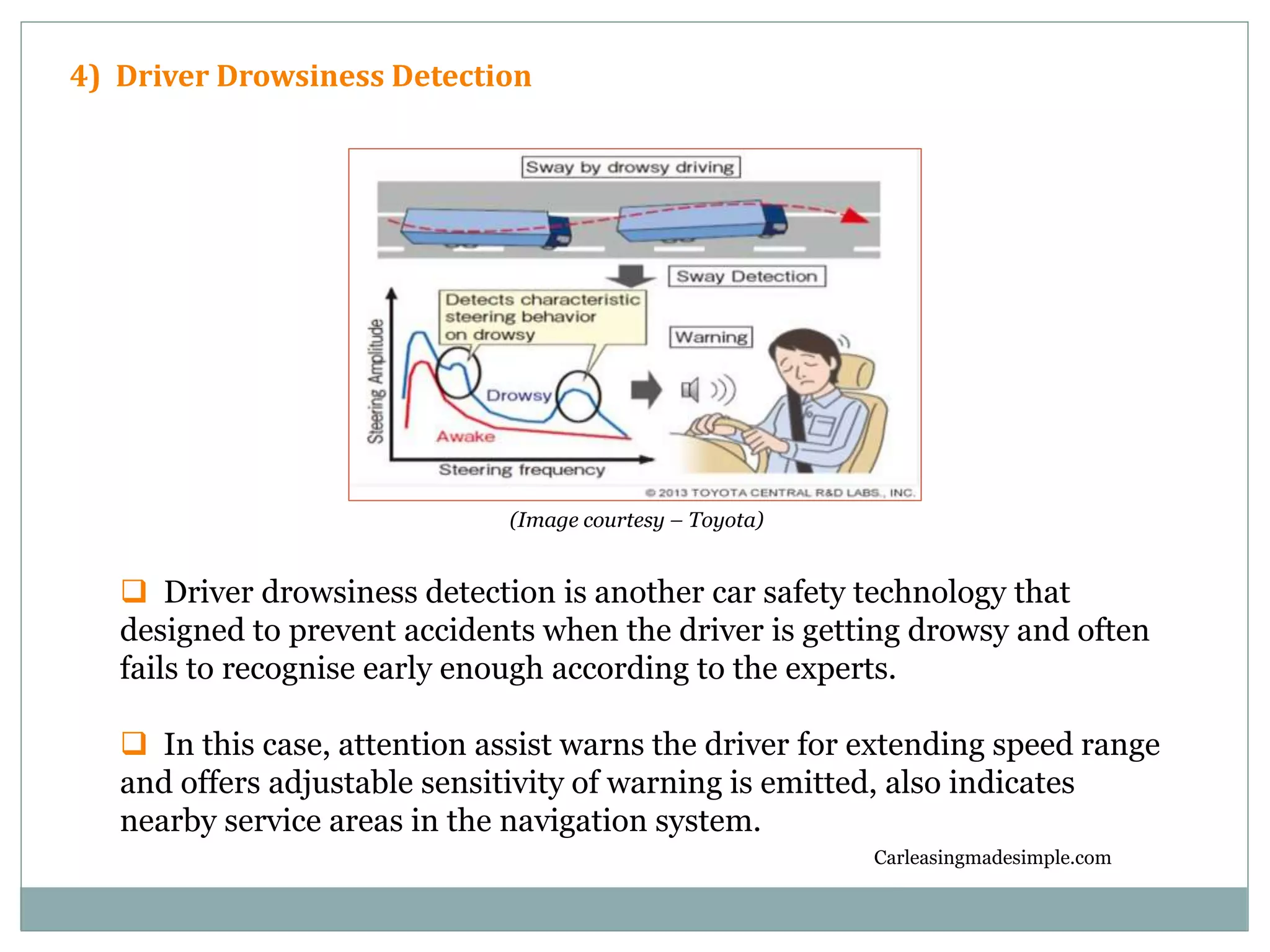 Carleasingmadesimple.com
4) Driver Drowsiness Detection
 Driver drowsiness detection is another car safety technology that
designed to prevent accidents when the driver is getting drowsy and often
fails to recognise early enough according to the experts.
 In this case, attention assist warns the driver for extending speed range
and offers adjustable sensitivity of warning is emitted, also indicates
nearby service areas in the navigation system.
(Image courtesy – Toyota)
 