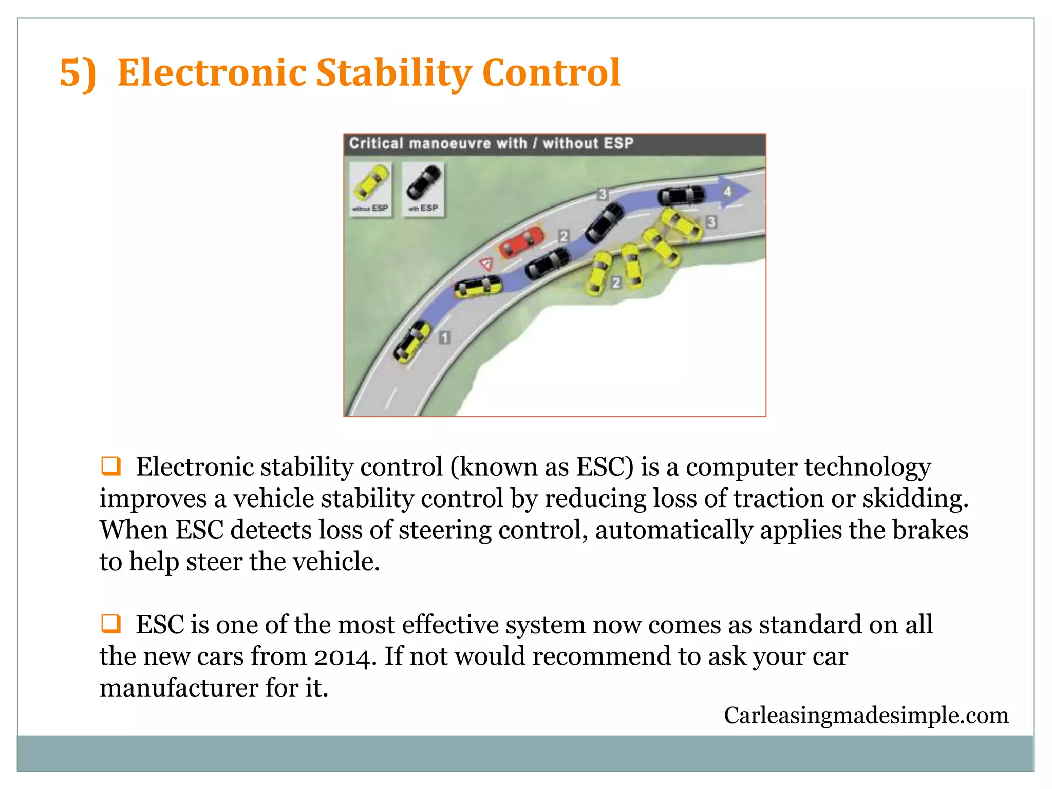 Carleasingmadesimple.com
5) Electronic Stability Control
 Electronic stability control (known as ESC) is a computer technology
improves a vehicle stability control by reducing loss of traction or skidding.
When ESC detects loss of steering control, automatically applies the brakes
to help steer the vehicle.
 ESC is one of the most effective system now comes as standard on all
the new cars from 2014. If not would recommend to ask your car
manufacturer for it.
 