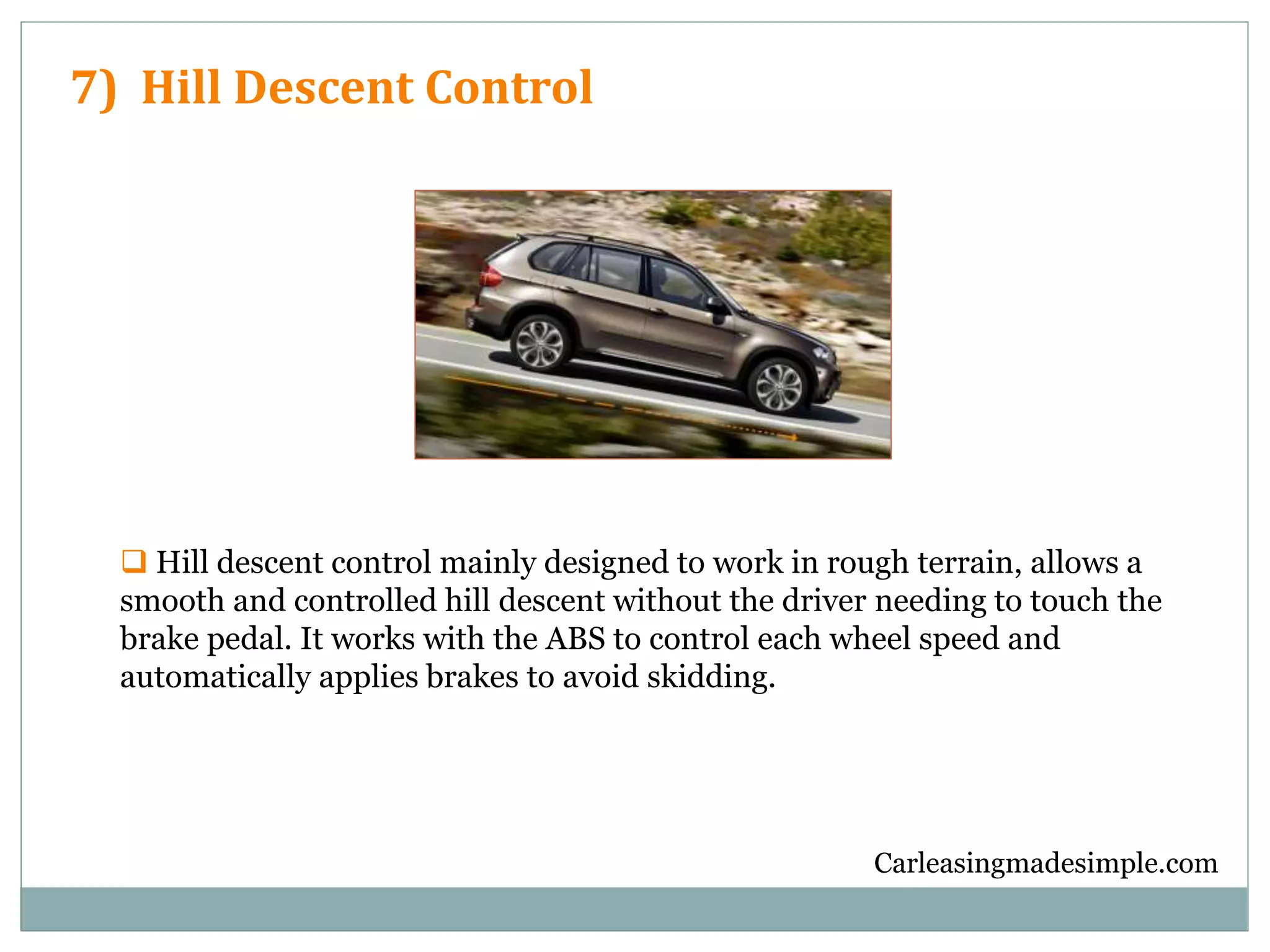Carleasingmadesimple.com
7) Hill Descent Control
 Hill descent control mainly designed to work in rough terrain, allows a
smooth and controlled hill descent without the driver needing to touch the
brake pedal. It works with the ABS to control each wheel speed and
automatically applies brakes to avoid skidding.
 
