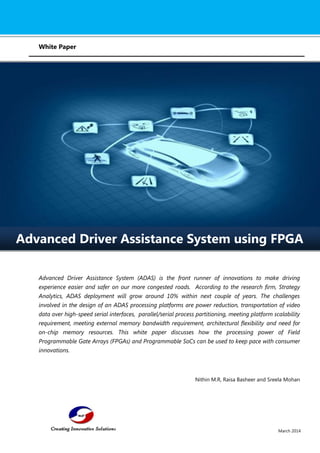 March 2014 
White Paper 
Advanced Driver Assistance System (ADAS) is the front runner of innovations to make driving experience easier and safer on our more congested roads. According to the research firm, Strategy Analytics, ADAS deployment will grow around 10% within next couple of years. The challenges involved in the design of an ADAS processing platforms are power reduction, transportation of video data over high-speed serial interfaces, parallel/serial process partitioning, meeting platform scalability requirement, meeting external memory bandwidth requirement, architectural flexibility and need for on-chip memory resources. This white paper discusses how the processing power of Field Programmable Gate Arrays (FPGAs) and Programmable SoCs can be used to keep pace with consumer innovations. Nithin M.R, Raisa Basheer and Sreela Mohan 
Advanced Driver Assistance System using FPGA  