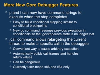 More New Core Debugger Features p and t can now have command strings to execute when the step completes Easy to build conditional stepping similar to  conditional breakpoints New gc command resumes previous execution in conditionals so that go/step/trace state is no longer lost .call command allows retargeting the current thread to make a specific call in the debuggee Convenient way to cause arbitrary execution Automatically builds call frames and handles  return values Can be dangerous Currently user-mode x86 and x64 only 
