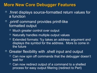 More New Core Debugger Features .fnret displays source-formatted return values for a function .printf command provides printf-like  formatted output Much greater control over output Naturally handles multiple output values Extended formats: %y takes an address argument and displays the symbol for the address.  More to come in the future Greater flexibility with .shell input and output Can now spin off commands that the debugger doesn’t wait for Can now redirect output of a command to a shelled process for easy output filtering (redirect to Perl) 