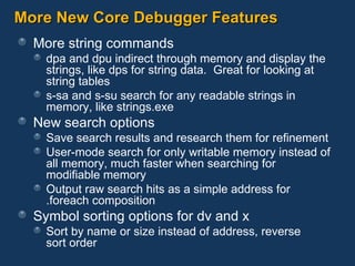 More New Core Debugger Features More string commands dpa and dpu indirect through memory and display the strings, like dps for string data.  Great for looking at string tables s-sa and s-su search for any readable strings in memory, like strings.exe New search options Save search results and research them for refinement User-mode search for only writable memory instead of all memory, much faster when searching for modifiable memory Output raw search hits as a simple address for  .foreach composition Symbol sorting options for dv and x Sort by name or size instead of address, reverse sort order 