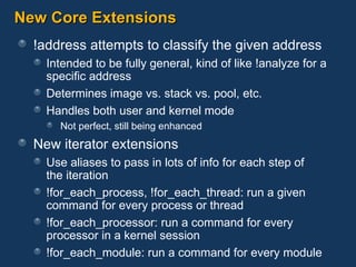 New Core Extensions !address attempts to classify the given address Intended to be fully general, kind of like !analyze for a specific address Determines image vs. stack vs. pool, etc. Handles both user and kernel mode Not perfect, still being enhanced New iterator extensions Use aliases to pass in lots of info for each step of  the iteration !for_each_process, !for_each_thread: run a given command for every process or thread !for_each_processor: run a command for every processor in a kernel session !for_each_module: run a command for every module 