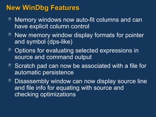 New WinDbg Features Memory windows now auto-fit columns and can have explicit column control New memory window display formats for pointer and symbol (dps-like) Options for evaluating selected expressions in source and command output Scratch pad can now be associated with a file for automatic persistence Disassembly window can now display source line and file info for equating with source and checking optimizations 