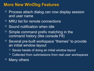 More New WinDbg Features Process attach dialog can now display session and user name MRU list for remote connections Sound notification when idle Simple command prefix matching in the command history (like console F8) Several pre-built workspace “themes” to provide an initial window layout Saves hassle of doing an initial window layout Collected from submissions from real user workspaces Many others 