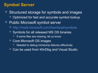 Symbol Server Structured storage for symbols and images Optimized for fast and accurate symbol lookup Public Microsoft symbol server http:// msdl.microsoft.com /download/symbols Symbols for all released MS OS binaries If some files are missing, let us know Core Microsoft OS images Needed to debug minidump failures effectively Can be used from WinDbg and Visual Studio 