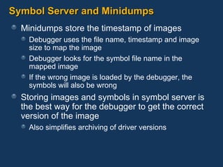 Symbol Server and Minidumps Minidumps store the timestamp of images Debugger uses the file name, timestamp and image size to map the image Debugger looks for the symbol file name in the  mapped image If the wrong image is loaded by the debugger, the symbols will also be wrong Storing images and symbols in symbol server is the best way for the debugger to get the correct version of the image Also simplifies archiving of driver versions 