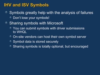 IHV and ISV Symbols Symbols greatly help with the analysis of failures Don’t lose your symbols! Sharing symbols with Microsoft You can submit symbols with driver submissions  to WHQL On-site vendors can host their own symbol server Symbol data is stored securely Sharing symbols is totally optional, but encouraged 
