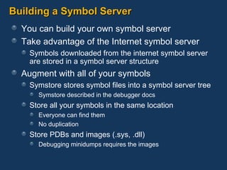 Building a Symbol Server You can build your own symbol server Take advantage of the Internet symbol server Symbols downloaded from the internet symbol server are stored in a symbol server structure Augment with all of your symbols Symstore stores symbol files into a symbol server tree Symstore described in the debugger docs Store all your symbols in the same location Everyone can find them No duplication Store PDBs and images (.sys, .dll) Debugging minidumps requires the images 