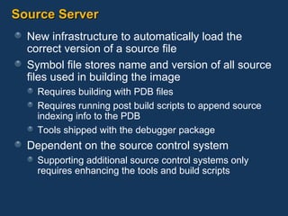 Source Server New infrastructure to automatically load the correct version of a source file Symbol file stores name and version of all source files used in building the image Requires building with PDB files Requires running post build scripts to append source indexing info to the PDB Tools shipped with the debugger package Dependent on the source control system Supporting additional source control systems only requires enhancing the tools and build scripts 