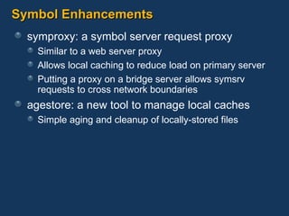 Symbol Enhancements symproxy: a symbol server request proxy Similar to a web server proxy Allows local caching to reduce load on primary server Putting a proxy on a bridge server allows symsrv requests to cross network boundaries agestore: a new tool to manage local caches Simple aging and cleanup of locally-stored files 