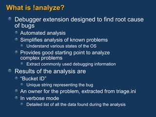 What is !analyze? Debugger extension designed to find root cause of bugs Automated analysis Simplifies analysis of known problems Understand various states of the OS Provides good starting point to analyze  complex problems Extract commonly used debugging information Results of the analysis are “Bucket ID” Unique string representing the bug An owner for the problem, extracted from triage.ini In verbose mode Detailed list of all the data found during the analysis 