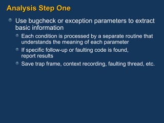 Analysis Step One Use bugcheck or exception parameters to extract basic information Each condition is processed by a separate routine that understands the meaning of each parameter If specific follow-up or faulting code is found,  report results Save trap frame, context recording, faulting thread, etc. 