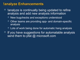 !analyze Enhancements !analyze is continually being updated to refine analysis and add new analysis information New bugchecks and exceptions understood Other teams are providing app- and domain-specific analysis Lots of work being done for automatic hang analysis If you have suggestions for automatable analysis send them to pfat @ microsoft.com 