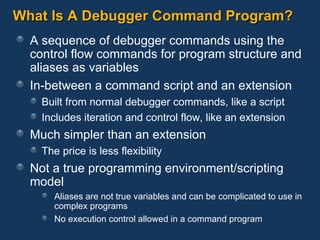 What Is A Debugger Command Program? A sequence of debugger commands using the control flow commands for program structure and aliases as variables In-between a command script and an extension Built from normal debugger commands, like a script Includes iteration and control flow, like an extension Much simpler than an extension The price is less flexibility Not a true programming environment/scripting model Aliases are not true variables and can be complicated to use in complex programs No execution control allowed in a command program 