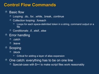 Control Flow Commands Basic flow Looping: .do, .for, .while, .break, .continue Collection looping: .foreach Loops for each space-delimited token in a string, command output or a file Conditionals: .if, .elsif, .else Error handling .catch .leave Scoping .block Critical for adding a layer of alias expansion One catch: everything has to be on one line Special-case with $>< to make script files work reasonably 