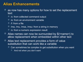 Alias Enhancements as now has many options for how to set the replacement text /c: from collected command output /e: from an environment variable /f: from a file /ma, /mu, /msa, /msu: from a string in memory /x: from a numeric expression result Alias names can now be surrounded by ${<name>} to allow replacement when embedded within other text Alias text replacement provides a form of value substitution that can work like a variable Can sometimes be complex to get substitution when you want And not when you don’t want 