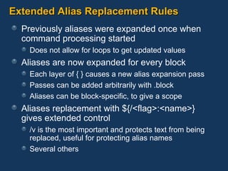 Extended Alias Replacement Rules Previously aliases were expanded once when  command processing started Does not allow for loops to get updated values Aliases are now expanded for every block Each layer of { } causes a new alias expansion pass Passes can be added arbitrarily with .block Aliases can be block-specific, to give a scope Aliases replacement with ${/<flag>:<name>} gives extended control /v is the most important and protects text from being replaced, useful for protecting alias names Several others 
