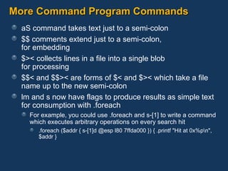 More Command Program Commands aS command takes text just to a semi-colon $$ comments extend just to a semi-colon,  for embedding $>< collects lines in a file into a single blob  for processing $$< and $$>< are forms of $< and $>< which take a file name up to the new semi-colon lm and s now have flags to produce results as simple text for consumption with .foreach For example, you could use .foreach and s-[1] to write a command which executes arbitrary operations on every search hit .foreach ($addr { s-[1]d @esp l80 7ffda000 }) { .printf "Hit at 0x%p\n", $addr } 