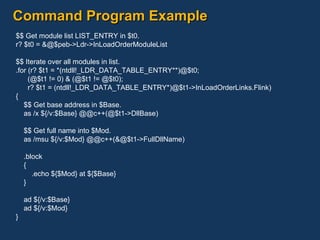 Command Program Example $$ Get module list LIST_ENTRY in $t0. r? $t0 = &@$peb->Ldr->InLoadOrderModuleList $$ Iterate over all modules in list. .for (r? $t1 = *(ntdll!_LDR_DATA_TABLE_ENTRY**)@$t0; (@$t1 != 0) & (@$t1 != @$t0); r? $t1 = (ntdll!_LDR_DATA_TABLE_ENTRY*)@$t1->InLoadOrderLinks.Flink) { $$ Get base address in $Base. as /x ${/v:$Base} @@c++(@$t1->DllBase) $$ Get full name into $Mod. as /msu ${/v:$Mod} @@c++(&@$t1->FullDllName) .block { .echo ${$Mod} at ${$Base} } ad ${/v:$Base} ad ${/v:$Mod} } 